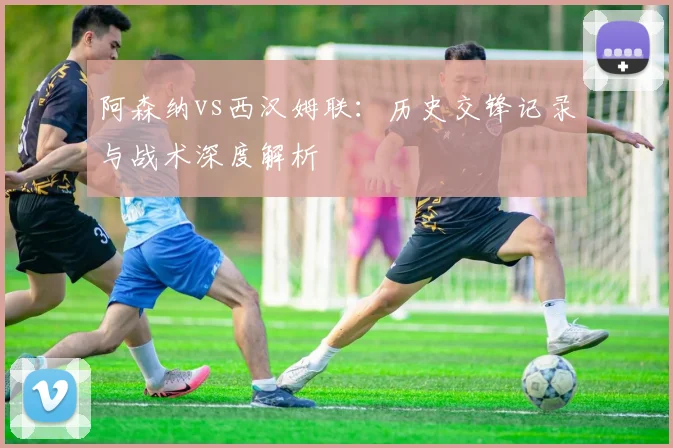 阿森纳vs西汉姆联：历史交锋记录与战术深度解析