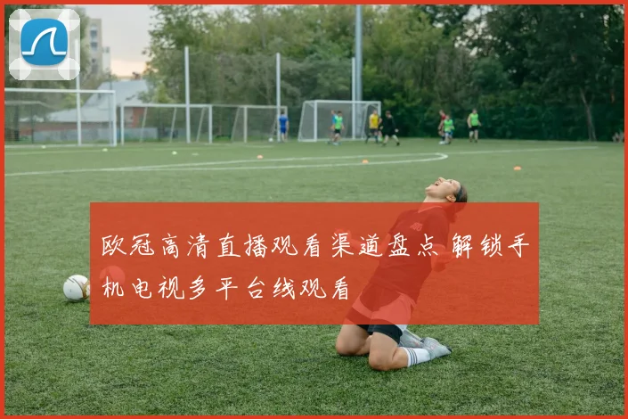 欧冠高清直播观看渠道盘点 解锁手机电视多平台线观看