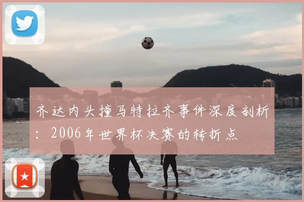 齐达内头撞马特拉齐事件深度剖析：2006年世界杯决赛的转折点