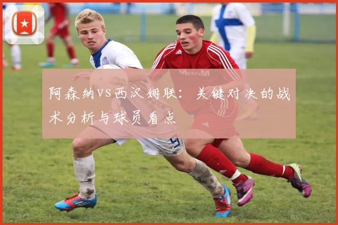 阿森纳vs西汉姆联：关键对决的战术分析与球员看点