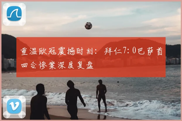 重温欧冠震撼时刻：拜仁7:0巴萨首回合惨案深度复盘