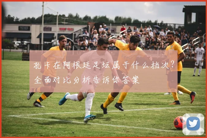 孔卡在阿根廷足坛属于什么档次？全面对比分析告诉你答案