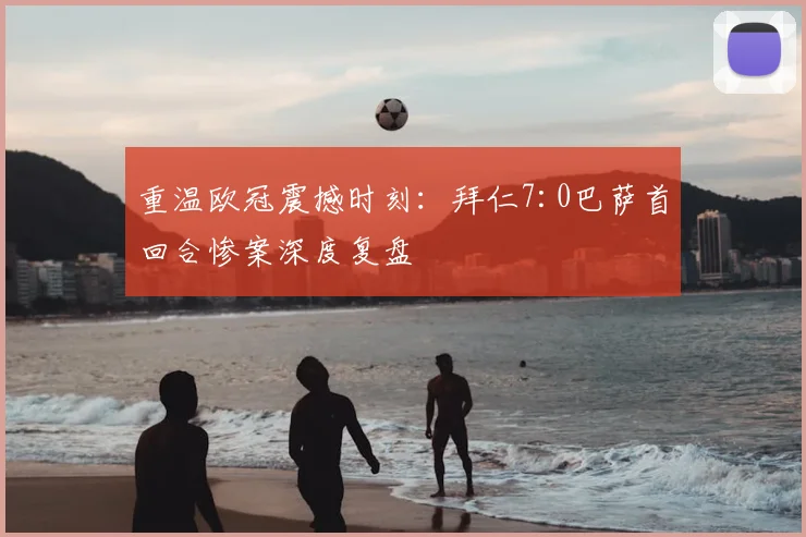 重温欧冠震撼时刻：拜仁7:0巴萨首回合惨案深度复盘