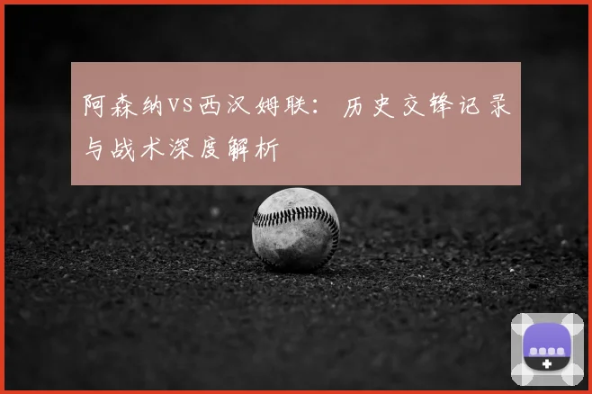 阿森纳vs西汉姆联：历史交锋记录与战术深度解析